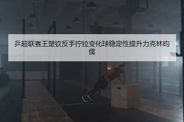 乒超联赛王楚钦反手拧拉变化球稳定性提升力克林昀儒